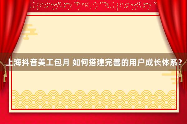 上海抖音美工包月 如何搭建完善的用户成长体系？