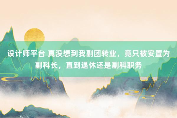 设计师平台 真没想到我副团转业，竟只被安置为副科长，直到退休还是副科职务