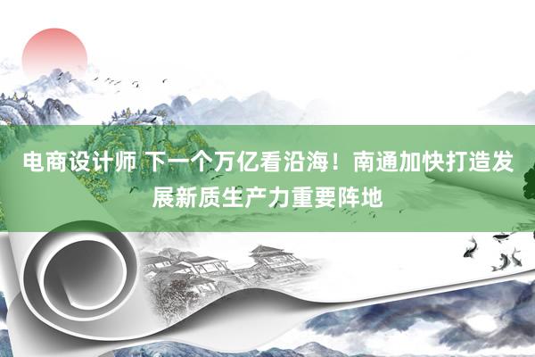 电商设计师 下一个万亿看沿海！南通加快打造发展新质生产力重要阵地