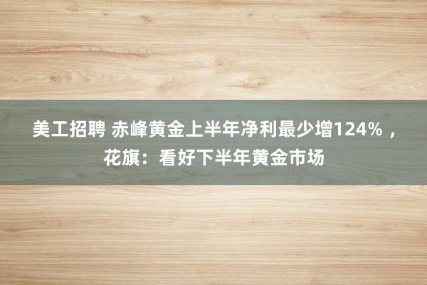 美工招聘 赤峰黄金上半年净利最少增124% ，花旗：看好下半年黄金市场