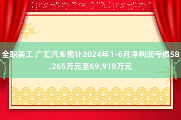 全职美工 广汇汽车预计2024年1-6月净利润亏损58,265万元至69,918万元