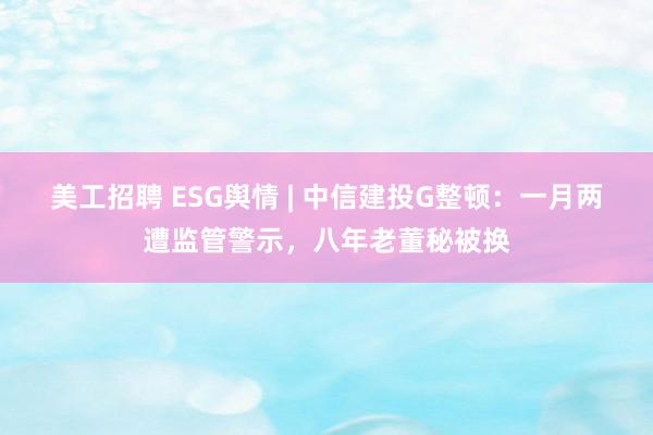 美工招聘 ESG舆情 | 中信建投G整顿：一月两遭监管警示，八年老董秘被换