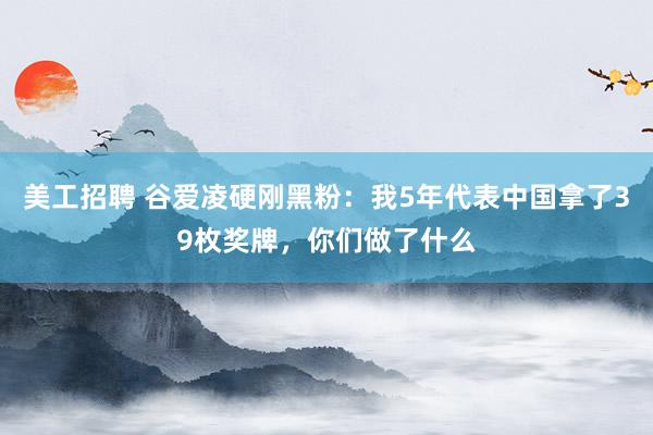 美工招聘 谷爱凌硬刚黑粉：我5年代表中国拿了39枚奖牌，你们做了什么