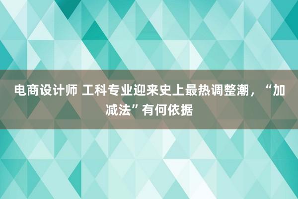 电商设计师 工科专业迎来史上最热调整潮，“加减法”有何依据