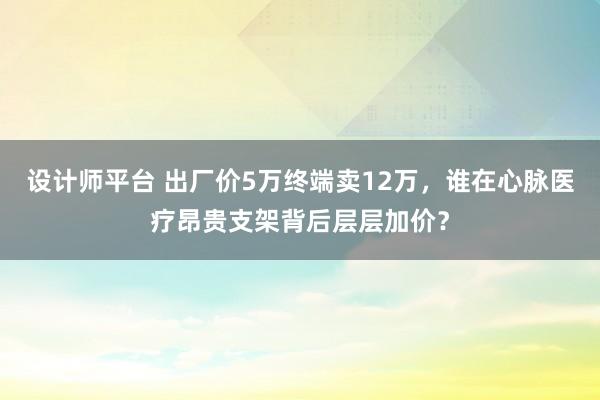 设计师平台 出厂价5万终端卖12万，谁在心脉医疗昂贵支架背后层层加价？