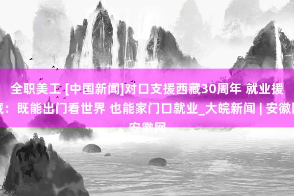 全职美工 [中国新闻]对口支援西藏30周年 就业援藏：既能出门看世界 也能家门口就业_大皖新闻 | 安徽网