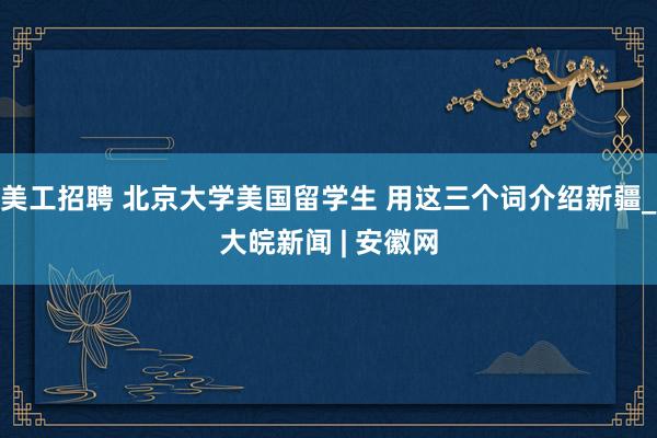 美工招聘 北京大学美国留学生 用这三个词介绍新疆_大皖新闻 | 安徽网