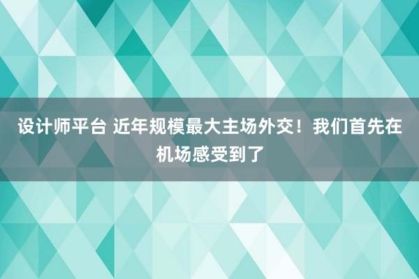 设计师平台 近年规模最大主场外交！我们首先在机场感受到了