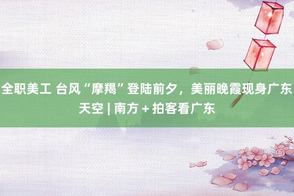 全职美工 台风“摩羯”登陆前夕，美丽晚霞现身广东天空 | 南方＋拍客看广东