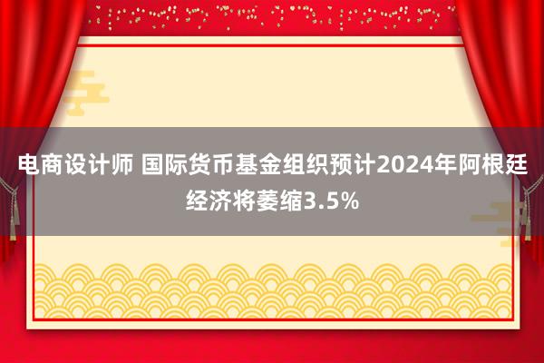 电商设计师 国际货币基金组织预计2024年阿根廷经济将萎缩3.5%