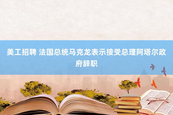 美工招聘 法国总统马克龙表示接受总理阿塔尔政府辞职