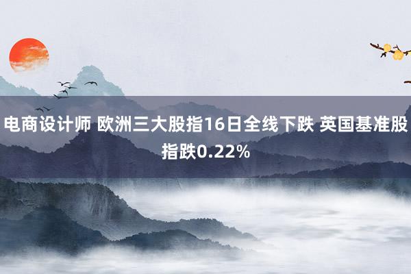 电商设计师 欧洲三大股指16日全线下跌 英国基准股指跌0.22%