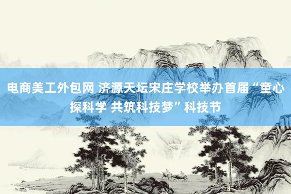 电商美工外包网 济源天坛宋庄学校举办首届“童心探科学 共筑科技梦”科技节