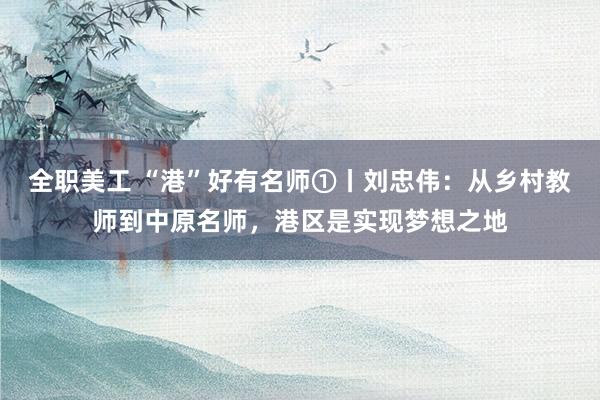 全职美工 “港”好有名师①丨刘忠伟：从乡村教师到中原名师，港区是实现梦想之地